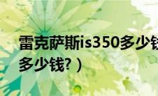 雷克萨斯is350多少钱一辆（雷克萨斯is350多少钱?）