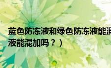 蓝色防冻液和绿色防冻液能混加吗（蓝色防冻液和绿色防冻液能混加吗？）