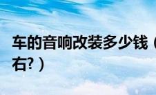 车的音响改装多少钱（汽车音响改装多少钱左右?）