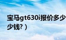 宝马gt630i报价多少钱（宝马gt630i落地多少钱?）
