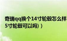 奇瑞qq换个14寸轮毂怎么样（奇瑞QQ轮毂(奇瑞qq3改装15寸轮毂可以吗)）