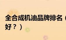 全合成机油品牌排名（全合成的机油哪个品牌好？）