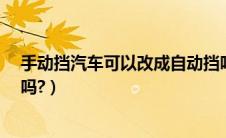手动挡汽车可以改成自动挡吗?（手动挡的车能改成自动挡吗?）