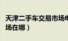 天津二手车交易市场电话（天津二手车交易市场在哪）