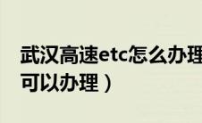 武汉高速etc怎么办理?（武汉高速etc在哪里可以办理）
