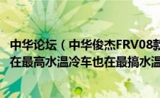 中华论坛（中华俊杰FRV08款09年的车现在水温表报警一直在最高水温冷车也在最搞水温换了水）