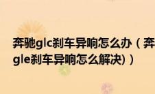 奔驰glc刹车异响怎么办（奔驰GLC刹车异响怎么解决(奔驰gle刹车异响怎么解决)）