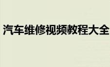 汽车维修视频教程大全（如何学好汽车维修）