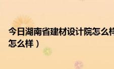 今日湖南省建材设计院怎么样（湖南建材高等专科学校前途怎么样）