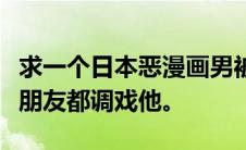 求一个日本恶漫画男被妹子实验变成美女所有朋友都调戏他。