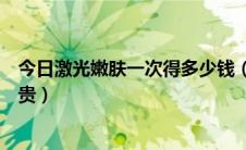 今日激光嫩肤一次得多少钱（激光嫩肤一般多少钱会不会很贵）