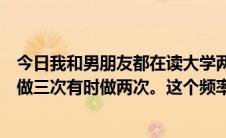 今日我和男朋友都在读大学两三周出去一次。我们通常一次做三次有时做两次。这个频率高吗