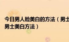 今日男人脸美白的方法（男士脸部美白的方法 超经典好用的男士美白方法）