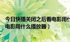 今日快播关闭之后看电影用什么播放器看（快播关闭之后看电影用什么播放器）