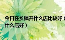 今日在乡镇开什么店比较好（在乡镇开店要注意什么乡镇开什么店好）