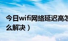 今日wifi网络延迟高怎么解决（网络延迟高怎么解决）