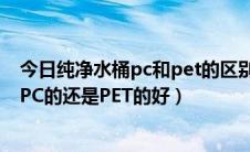 今日纯净水桶pc和pet的区别（纯净水桶是哪种材质的好是PC的还是PET的好）