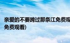 亲爱的不要跨过那条江免费观看中文(亲爱的不要跨过那条江免费观看)