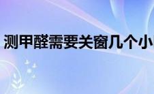 测甲醛需要关窗几个小时(测甲醛需要多少钱)