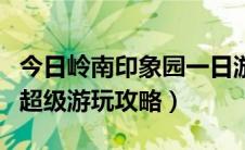 今日岭南印象园一日游攻略线路（岭南印象园超级游玩攻略）
