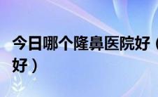 今日哪个隆鼻医院好（在全国哪家隆鼻医院最好）