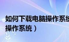 如何下载电脑操作系统（如何才可以下载电脑操作系统）