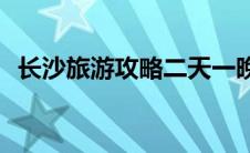 长沙旅游攻略二天一晚(长沙旅游攻略景点)