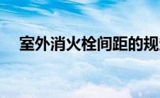 室外消火栓间距的规定(室外消火栓间距)