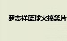 罗志祥篮球火搞笑片段（罗志祥篮球火）