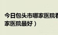 今日包头市哪家医院看男科好（包头看男科哪家医院最好）