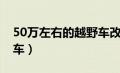 50万左右的越野车改床车（50万左右的越野车）