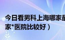 今日看男科上海哪家最好（上海青浦看男科哪家*医院比较好）