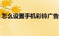 怎么设置手机彩铃广告（怎么设置手机彩铃）