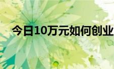 今日10万元如何创业（10万元如何创业）