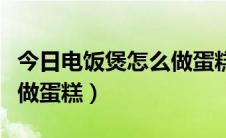 今日电饭煲怎么做蛋糕的小视频（电饭煲怎么做蛋糕）