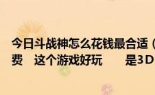 今日斗战神怎么花钱最合适（斗战神是时间收费还是道具收费　这个游戏好玩　　是3Ｄ游戏）