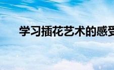 学习插花艺术的感受(学习插花的步骤)