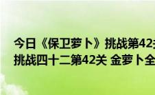 今日《保卫萝卜》挑战第42关-金萝卜金牌攻略（保卫萝卜挑战四十二第42关 金萝卜全清完美攻略）