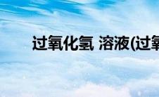 过氧化氢 溶液(过氧化氢溶液说明书)