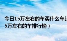 今日15万左右的车买什么车比较好（15万左右买什么车好 15万左右的车排行榜）