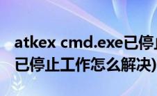 atkex cmd.exe已停止工作(atkex cmd exe已停止工作怎么解决)