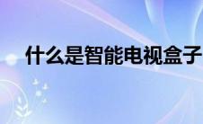 什么是智能电视盒子（什么是智能电视）