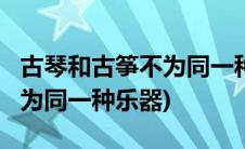 古琴和古筝不为同一种乐器吗?(古琴和古筝不为同一种乐器)