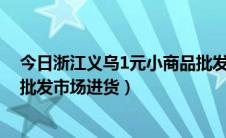 今日浙江义乌1元小商品批发进货渠道（怎样在义乌小商品批发市场进货）