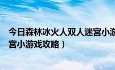 今日森林冰火人双人迷宫小游戏在线玩（森林冰火人双人迷宫小游戏攻略）