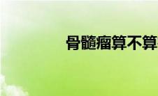 骨髓瘤算不算癌症（骨髓）