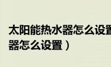 太阳能热水器怎么设置自动解冻（太阳能热水器怎么设置）