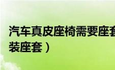 汽车真皮座椅需要座套（汽车真皮座椅要不要装座套）