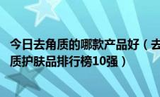 今日去角质的哪款产品好（去角质哪款产品比较好2018去角质护肤品排行榜10强）