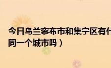 今日乌兰察布市和集宁区有什么区别（集宁和乌兰察布市是同一个城市吗）